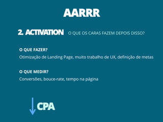 AARRR
2. ACTIVATION           O QUE OS CARAS FAZEM DEPOIS DISSO?



O QUE FAZER?
Otimização de Landing Page, muito trabalho de UX, definição de metas


O QUE MEDIR?
Conversões, bouce-rate, tempo na página




        CPA
 