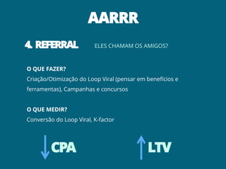 AARRR
4. REFERRAL              ELES CHAMAM OS AMIGOS?



O QUE FAZER?
Criação/Otimização do Loop Viral (pensar em benefícios e
ferramentas), Campanhas e concursos


O QUE MEDIR?
Conversão do Loop Viral, K-factor




         CPA                                LTV
 