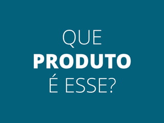QUE
PRODUTO
 É ESSE?
 