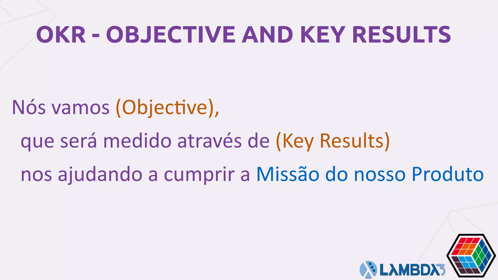OKR - OBJECTIVE AND KEY RESULTS
	Nós	vamos	(Objec7ve),		
que	será	medido	através	de	(Key	Results)	
nos	ajudando	a	cumprir	a	Missão	do	nosso	Produto
 