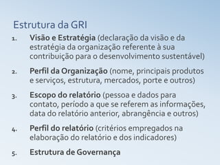 Estrutura da GRI
1.   Visão e Estratégia (declaração da visão e da
     estratégia da organização referente à sua
     contribuição para o desenvolvimento sustentável)
2.   Perfil da Organização (nome, principais produtos
     e serviços, estrutura, mercados, porte e outros)
3.   Escopo do relatório (pessoa e dados para
     contato, período a que se referem as informações,
     data do relatório anterior, abrangência e outros)
4.   Perfil do relatório (critérios empregados na
     elaboração do relatório e dos indicadores)
5.   Estrutura de Governança
 