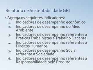 Relatório de Sustentabilidade GRI
•   Agrega os seguintes indicadores:
    1.  Indicadores de desempenho econômico
    2. Indicadores de desempenho do Meio
        Ambiente
    3. Indicadores de desempenho referentes a
        Práticas Trabalhistas e Trabalho Decente
    4. Indicadores de desempenho referentes a
        Direitos Humanos
    5. Indicadores de desempenho Social
        referente à Sociedade
    6. Indicadores de desempenho referentes à
        Responsabilidade pelo Produto
 