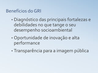 Benefícios do GRI
  • Diagnóstico das principais fortalezas e
   debilidades no que tange o seu
   desempenho socioambiental
  • Oportunidade de inovação e alta
   performance
  • Transparência para a imagem pública
 