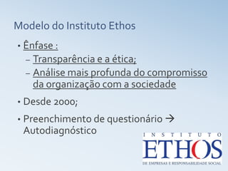 Modelo do Instituto Ethos
•   Ênfase :
    – Transparência e a ética;
    – Análise mais profunda do compromisso
      da organização com a sociedade
•   Desde 2000;
•   Preenchimento de questionário 
    Autodiagnóstico
 