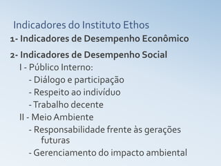 Indicadores do Instituto Ethos
1- Indicadores de Desempenho Econômico
2- Indicadores de Desempenho Social
   I - Público Interno:
       - Diálogo e participação
       - Respeito ao indivíduo
       - Trabalho decente
   II - Meio Ambiente
       - Responsabilidade frente às gerações
           futuras
       - Gerenciamento do impacto ambiental
 