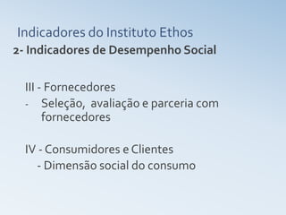 Indicadores do Instituto Ethos
2- Indicadores de Desempenho Social

  III - Fornecedores
  - Seleção, avaliação e parceria com
       fornecedores

  IV - Consumidores e Clientes
    - Dimensão social do consumo
 