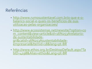 Referências
  •   http://www.rumosustentavel.com.br/o-que-e-o-
      balanco-social-e-quais-os-beneficios-de-sua-
      utilizacao-pelas-organizacoes/
  •   http://www.ecossistemas.net/newsite/?option=co
      m_content&view=article&id=16%253Arelatorio-
      de-sustentabilidade-
      gri&catid=16%253Asustentabilidade-
      empresarial&Itemid=18&lang=pt-BR
  •   http://www.ethos.org.br/DesktopDefault.aspx?Ta
      bID=4198&Alias=ethos&Lang=pt-BR
 