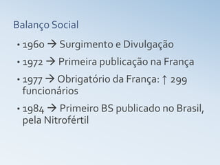 Balanço Social
• 1960  Surgimento e Divulgação
• 1972  Primeira publicação na França
• 1977  Obrigatório da França: ↑   299
 funcionários
• 1984  Primeiro BS publicado no Brasil,
 pela Nitrofértil
 