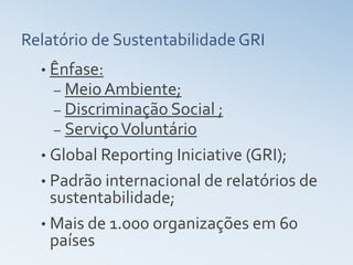 Relatório de Sustentabilidade GRI
  • Ênfase:
    – Meio Ambiente;
    – Discriminação Social ;
    – Serviço Voluntário
  • Global Reporting Iniciative (GRI);
  • Padrão internacional de relatórios de
    sustentabilidade;
  • Mais de 1.000 organizações em 60
    países
 