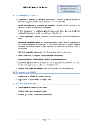 METODOLOGÍA SCRUM
Desarrollo detallado de la fase de
aprobación de un proyecto
informático mediante el uso de
metodologías ágiles
Página 10
1.2.1.- Primer paso: PLANIFICAR.
 Reconocer el problema y establecer prioridades. El problema puede ser descrito en
términos muy generales basados en la información de varias fuentes.
 Formar el equipo de la resolución de problemas. Equipos interdisciplinarios de las
personas cercanas al problema son los mejores.
 Definir el problema y su ámbito de aplicación claramente. Quién, Qué, Cuándo y Dónde.
Análisis de Pareto puede ser útil en la definición del problema.
 Analizar el problema / proceso. Diagramas de flujo del proceso pueden ser herramientas
útiles.
 Determinar las posibles causas. Los diagramas de Causa y efecto servirán para identificar
las causas de la raíz de un problema. Los datos de los diagramas se pueden organizar
mediante el uso de hojas de verificación, diagramas de dispersión, histogramas, y gráficas
de ejecución.
 Identificar las posibles soluciones. Lluvia de ideas para encontrar soluciones.
 Evitar la tentación de proponer soluciones rápidas e inmediatas.
 Los objetivos deben ser específicos, medibles, alcanzables y realistas.
 Evaluar las posibles soluciones. Centrarse en las soluciones que aborden las causas
fundamentales y la prevención de la ocurrencia problema.
 Las soluciones deben ser rentables, lograr el consenso del grupo es importante.
1.2.2.- Segundo paso: HACER.
 Implementar la solución de cambio o proceso.
 Seguimiento de los resultados y recopilar datos.
1.2.3.- Tercer paso: VERIFICAR.
 Revisar y evaluar el resultado del cambio.
 Medir el progreso en contra de los hitos.
 Verificar que no haya consecuencias imprevistas.
 