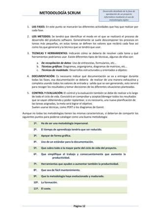 METODOLOGÍA SCRUM
Desarrollo detallado de la fase de
aprobación de un proyecto
informático mediante el uso de
metodologías ágiles
Página 12
1. LAS FASES: En este punto se marcarán las diferentes actividades que hay que realizar por
cada fase.
2. LOS METODOS: Se tendrá que identificar el modo en el que se realizará el proceso de
desarrollo del producto software. Generalmente se suele descomponer los procesos en
tareas más pequeñas, en estas tareas se definen los valores que recibirá cada fase así
como los que generará y la técnica que se tendrá que usar.
3. TECNICAS Y HERRAMIENTAS: Indicarán cómo se debería de resolver cada tarea y qué
herramientas podríamos usar. Existe diferentes tipos de técnicas, algunas de ellas son:
a. De recopilación de datos: Uso de entrevistas, formularios, etc…
b. Técnicas gráficas: Diagramas, organigrama, diagramas de matrices, etc…
c. Técnicas de modelado: Desarrollos estructurados y orientados a objetos:
4. DOCUMENTACIÓN: Es necesario indicar qué documentación se va a entregar durante
todas las fases, esa documentación se debería de realizar de una manera exhaustiva y
completa usando todos los valores de entrada y salida que se van generando, esto servirá
para recoger los resultados y tomar decisiones de las diferentes situaciones planteadas.
5. CONTROL Y EVALUACIÓN: El control y la evaluación también se debe de realizar a lo largo
de todo el ciclo de vida. Consistirá en comprobar y aceptar/denegar todos los resultados
que se vayan obteniendo y poder replantear, si es necesario, una nueva planificación de
las tareas asignadas, la meta será lograr el objetivo.
Suelen usarse técnicas, como PERT o los diagramas de Gannt.
Aunque no todas las metodologías tienen las mismas características, sí deberían de compartir los
siguientes puntos para poderse catalogar como una buena metodología:
1º. Ha de ser una metodología impersonal.
2º. El tiempo de aprendizaje tendría que ser reducido.
3º. Apoyar de forma gráfica.
4º. Uso de un estándar para la documentación.
5º. Que cubra todo o la mayor parte del ciclo de vida del proyecto.
6º. Que simplifique el trabajo y consecuentemente que aumente la
productividad.
7º. Herramientas que ayuden a aumentar también la productividad.
8º. Que sea de fácil mantenimiento.
9º. Que la metodología haya evolucionado y madurado.
10º. La formación.
11º. El coste.
 
