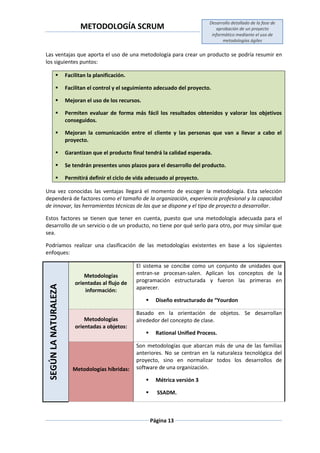 METODOLOGÍA SCRUM
Desarrollo detallado de la fase de
aprobación de un proyecto
informático mediante el uso de
metodologías ágiles
Página 13
Las ventajas que aporta el uso de una metodología para crear un producto se podría resumir en
los siguientes puntos:
 Facilitan la planificación.
 Facilitan el control y el seguimiento adecuado del proyecto.
 Mejoran el uso de los recursos.
 Permiten evaluar de forma más fácil los resultados obtenidos y valorar los objetivos
conseguidos.
 Mejoran la comunicación entre el cliente y las personas que van a llevar a cabo el
proyecto.
 Garantizan que el producto final tendrá la calidad esperada.
 Se tendrán presentes unos plazos para el desarrollo del producto.
 Permitirá definir el ciclo de vida adecuado al proyecto.
Una vez conocidas las ventajas llegará el momento de escoger la metodología. Esta selección
dependerá de factores como el tamaño de la organización, experiencia profesional y la capacidad
de innovar, las herramientas técnicas de las que se dispone y el tipo de proyecto a desarrollar.
Estos factores se tienen que tener en cuenta, puesto que una metodología adecuada para el
desarrollo de un servicio o de un producto, no tiene por qué serlo para otro, por muy similar que
sea.
Podríamos realizar una clasificación de las metodologías existentes en base a los siguientes
enfoques:
SEGÚNLANATURALEZA
Metodologías
orientadas al flujo de
información:
El sistema se concibe como un conjunto de unidades que
entran-se procesan-salen. Aplican los conceptos de la
programación estructurada y fueron las primeras en
aparecer.
 Diseño estructurado de “Yourdon
Metodologías
orientadas a objetos:
Basado en la orientación de objetos. Se desarrollan
alrededor del concepto de clase.
 Rational Unified Process.
Metodologías híbridas:
Son metodologías que abarcan más de una de las familias
anteriores. No se centran en la naturaleza tecnológica del
proyecto, sino en normalizar todos los desarrollos de
software de una organización.
 Métrica versión 3
 SSADM.
 
