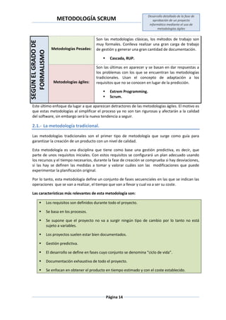 METODOLOGÍA SCRUM
Desarrollo detallado de la fase de
aprobación de un proyecto
informático mediante el uso de
metodologías ágiles
Página 14
SEGÚNELGRADODE
FORMALISMO
Metodologías Pesadas:
Son las metodologías clásicas, los métodos de trabajo son
muy formales. Conlleva realizar una gran carga de trabajo
de gestión y generar una gran cantidad de documentación.
 Cascada, RUP.
Metodologías ágiles:
Son las últimas en aparecer y se basan en dar respuestas a
los problemas con los que se encuentran las metodologías
tradicionales. Usan el concepto de adaptación a los
requisitos que no se conocen en lugar de la predicción.
 Extrem Programming.
 Scrum.
Este último enfoque da lugar a que aparezcan detractores de las metodologías ágiles. El motivo es
que estas metodologías al simplificar el proceso ya no son tan rigurosas y afectarán a la calidad
del software, sin embargo será la nueva tendencia a seguir.
2.1.- La metodología tradicional.
Las metodologías tradicionales son el primer tipo de metodología que surge como guía para
garantizar la creación de un producto con un nivel de calidad.
Esta metodología es una disciplina que tiene como base una gestión predictiva, es decir, que
parte de unos requisitos iniciales. Con estos requisitos se configurará un plan adecuado usando
los recursos y el tiempo necesarios, durante la fase de creación se comprueba si hay desviaciones,
si las hay se definen las medidas a tomar y valorar cuáles son las modificaciones que puede
experimentar la planificación original.
Por lo tanto, esta metodología define un conjunto de fases secuenciales en las que se indican las
operaciones que se van a realizar, el tiempo que van a llevar y cual va a ser su coste.
Las características más relevantes de esta metodología son:
 Los requisitos son definidos durante todo el proyecto.
 Se basa en los procesos.
 Se supone que el proyecto no va a surgir ningún tipo de cambio por lo tanto no está
sujeto a variables.
 Los proyectos suelen estar bien documentados.
 Gestión predictiva.
 El desarrollo se define en fases cuyo conjunto se denomina “ciclo de vida”.
 Documentación exhaustiva de todo el proyecto.
 Se enfocan en obtener el producto en tiempo estimado y con el coste establecido.
 