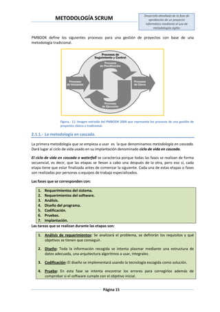 METODOLOGÍA SCRUM
Desarrollo detallado de la fase de
aprobación de un proyecto
informático mediante el uso de
metodologías ágiles
Página 15
PMBOOK define los siguientes procesos para una gestión de proyectos con base de una
metodología tradicional.
Figura.- 11: Imagen extraída del PMBOOK 2004 que representa los procesos de una gestión de
proyectos clásica o tradicional.
2.1.1.- La metodología en cascada.
La primera metodología que se empieza a usar es la que denominamos metodología en cascada.
Dará lugar al ciclo de vida usado en su implantación denominado ciclo de vida en cascada.
El ciclo de vida en cascada o waterfall se caracteriza porque todas las fases se realizan de forma
secuencial, es decir, que las etapas se llevan a cabo una después de la otra, pero eso sí, cada
etapa tiene que estar finalizada antes de comenzar la siguiente. Cada una de estas etapas o fases
son realizadas por personas o equipos de trabajo especializados.
Las fases que se corresponden con:
1. Requerimientos del sistema.
2. Requerimientos del software.
3. Análisis.
4. Diseño del programa.
5. Codificación.
6. Pruebas.
7. Implantación.
Las tareas que se realizan durante las etapas son:
1. Análisis de requerimientos: Se analizará el problema, se definirán los requisitos y qué
objetivos se tienen que conseguir.
2. Diseño: Toda la información recogida se intenta plasmar mediante una estructura de
datos adecuada, una arquitectura algoritmos a usar, integrales.
3. Codificación: El diseño se implementará usando la tecnología escogida como solución.
4. Prueba: En esta fase se intenta encontrar los errores para corregirlos además de
comprobar si el software cumple con el objetivo inicial.
 