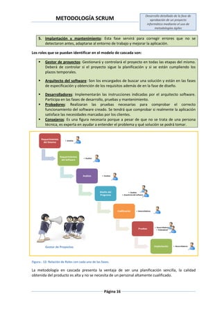 METODOLOGÍA SCRUM
Desarrollo detallado de la fase de
aprobación de un proyecto
informático mediante el uso de
metodologías ágiles
Página 16
5. Implantación y mantenimiento: Esta fase servirá para corregir errores que no se
detectaron antes, adaptarse al entorno de trabajo y mejorar la aplicación.
Los roles que se puedan identificar en el modelo de cascada son:
 Gestor de proyectos: Gestionará y controlará el proyecto en todas las etapas del mismo.
Deberá de controlar si el proyecto sigue la planificación y si se están cumpliendo los
plazos temporales.
 Arquitecto del software: Son los encargados de buscar una solución y están en las fases
de especificación y obtención de los requisitos además de en la fase de diseño.
 Desarrolladores: Implementarán las instrucciones indicadas por el arquitecto software.
Participa en las fases de desarrollo, pruebas y mantenimiento.
 Probadores: Realizaran las pruebas necesarias para comprobar el correcto
funcionamiento del software creado. Se tendrá que comprobar si realmente la aplicación
satisface las necesidades marcadas por los clientes.
 Consejeros: Es una figura necesaria porque a pesar de que no se trata de una persona
técnica, es experta en ayudar a entender el problema y qué solución se podrá tomar.
Figura.- 12: Relación de Roles con cada una de las fases.
La metodología en cascada presenta la ventaja de ser una planificación sencilla, la calidad
obtenida del producto es alta y no se necesita de un personal altamente cualificado.
Requerimientos
del Sistema
• Analista
Requerimientos
del Software
• Analista
Análisis • Analista
Diseño del
Programa
• Analista
• Arquitectosdel software
Codificación • Desarrolladores
Pruebas
• Desarrolladores
• Probradores
Implantación • Desarrolladores
Gestor de Proyectos
 