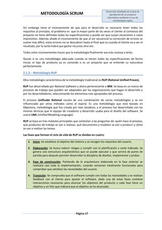 METODOLOGÍA SCRUM
Desarrollo detallado de la fase de
aprobación de un proyecto
informático mediante el uso de
metodologías ágiles
Página 17
Sin embargo tiene el inconveniente de que para el desarrollo es necesario tener todos los
requisitos al principio, el problema es que la mayor parte de las veces el cliente al comienzo del
proyecto no tiene definidas todas las especificaciones y puede ser que surjan situaciones o casos
imprevistos. Además añade el inconveniente de que al ser secuencial la corrección de errores se
vuelve más difícil, estos errores no se descubren hasta el final que es cuando el cliente va a ver el
resultado, por lo tanto habrá que gastar recursos otra vez.
Todos estos inconvenientes hacen que la metodología finalmente sea más costosa y lenta.
Quizás sí es una metodología adecuada cuando se tienen todas las especificaciones de forma
inicial, el tipo de producto ya es conocido o es un proyecto que se entiende su naturaleza
perfectamente.
2.1.2.- Metodología RUP.
Otra metodología característica de la metodología tradicional es RUP (Rational Unified Proces).
RUP fue desarrollado por Rational Software y ahora perteneciente a IBM. Se basa en un marco de
procesos de trabajo que pueden ser adaptados por las organizaciones que hagan el desarrollo y
por los desarrolladores, seleccionando los elementos más apropiados del proceso.
El proceso Unificado Rational resulta de una combinación de varias metodologías y se vio
influenciado por otros métodos como el espiral. Es una metodología que está basada en
Objectory, metodología que fue creada por Ivan Jacobson, y el proceso fue desarrollado con las
mismas técnicas que el equipo de creadores y desarrollo usaba para el diseño del software. Se
usaría UML (Unified Modeling Language).
RUP se basa en tres módulos principales que contestan a las preguntas de: quién hace el proceso,
qué productos de trabajo se van a realizar, qué documentos y modelos se van a producir y cómo
se van a realizar las tareas.
Las fases que forman el ciclo de vida de RUP se dividen en cuatro:
1. Inicio: Se establece el objetivo del sistema y se recogen los requisitos del usuario.
2. Elaboración: Se busca reducir riesgos y cumplir con la planificación y coste indicado. Se
genera una estructura arquitectónica que se puede ejecutar y que servirá de punto de
partida para después permitir desarrollar la disciplina de diseñar, implementar y probar.
3. Fase de construcción: Partiendo de la arquitectura elaborada en la fase anterior se
realizará casi toda la implementación, creando versiones totalmente funcionales para
comprobar que satisface las necesidades del usuario.
4. Transición: Se comprueba que el software cumple con todas las necesidades y se realizan
feedback con el cliente para ajustar el software, dado una de estas fases contiene
interacciones necesarias para alcanzar los objetivos del producto y cada fase tiene un
objetivo y un hito que indicará que el objetivo se ha alcanzado.
 