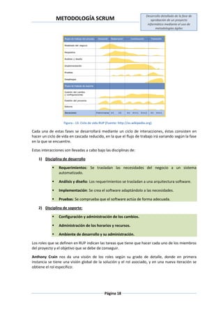 METODOLOGÍA SCRUM
Desarrollo detallado de la fase de
aprobación de un proyecto
informático mediante el uso de
metodologías ágiles
Página 18
Figura.- 13: Ciclo de vida RUP (Fuente: http://es.wikipedia.org)
Cada una de estas fases se desarrollará mediante un ciclo de interacciones, éstas consisten en
hacer un ciclo de vida en cascada reducido, en la que el flujo de trabajo irá variando según la fase
en la que se encuentre.
Estas interacciones son llevadas a cabo bajo las disciplinas de:
1) Disciplina de desarrollo
 Requerimientos: Se trasladan las necesidades del negocio a un sistema
automatizado.
 Análisis y diseño: Los requerimientos se trasladan a una arquitectura software.
 Implementación: Se crea el software adaptándolo a las necesidades.
 Pruebas: Se comprueba que el software actúa de forma adecuada.
2) Disciplina de soporte:
 Configuración y administración de los cambios.
 Administración de los horarios y recursos.
 Ambiente de desarrollo y su administración.
Los roles que se definen en RUP indican las tareas que tiene que hacer cada uno de los miembros
del proyecto y el objetivo que se debe de conseguir.
Anthony Crain nos da una visión de los roles según su grado de detalle, donde en primera
instancia se tiene una visión global de la solución y el rol asociado, y en una nueva iteración se
obtiene el rol específico:
 