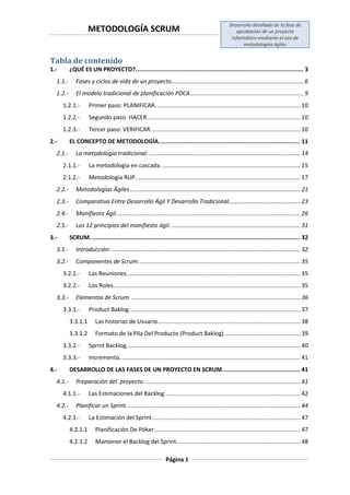 METODOLOGÍA SCRUM
Desarrollo detallado de la fase de
aprobación de un proyecto
informático mediante el uso de
metodologías ágiles
Página 1
Tabla de contenido
1.- ¿QUÉ ES UN PROYECTO?............................................................................................... 3
1.1.- Fases y ciclos de vida de un proyecto................................................................................. 6
1.2.- El modelo tradicional de planificación PDCA...................................................................... 9
1.2.1.- Primer paso: PLANIFICAR. ........................................................................................ 10
1.2.2.- Segundo paso: HACER.............................................................................................. 10
1.2.3.- Tercer paso: VERIFICAR............................................................................................ 10
2.- EL CONCEPTO DE METODOLOGÍA................................................................................ 11
2.1.- La metodología tradicional. ............................................................................................. 14
2.1.1.- La metodología en cascada. ..................................................................................... 15
2.1.2.- Metodología RUP. .................................................................................................... 17
2.2.- Metodologías Ágiles......................................................................................................... 21
2.3.- Comparativa Entre Desarrollo Ágil Y Desarrollo Tradicional............................................ 23
2.4.- Manifiesto Ágil ................................................................................................................. 26
2.5.- Los 12 principios del manifiesto ágil. ............................................................................... 31
3.- SCRUM....................................................................................................................... 32
3.1.- Introducción: .................................................................................................................... 32
3.2.- Componentes de Scrum.................................................................................................... 35
3.2.1.- Las Reuniones........................................................................................................... 35
3.2.2.- Los Roles................................................................................................................... 35
3.3.- Elementos de Scrum. ........................................................................................................ 36
3.3.1.- Product Baklog. ........................................................................................................ 37
3.3.1.1 Las historias de Usuario........................................................................................ 38
3.3.1.2 Formato de la Pila Del Producto (Product Baklog)............................................... 39
3.3.2.- Sprint Backlog........................................................................................................... 40
3.3.3.- Incremento............................................................................................................... 41
4.- DESARROLLO DE LAS FASES DE UN PROYECTO EN SCRUM............................................ 41
4.1.- Preparación del proyecto. ............................................................................................... 41
4.1.1.- Las Estimaciones del Backlog ................................................................................... 42
4.2.- Planificar un Sprint........................................................................................................... 44
4.2.1.- La Estimación del Sprint. .......................................................................................... 47
4.2.1.1 Planificación De Póker.......................................................................................... 47
4.2.1.2 Mantener el Backlog del Sprint............................................................................ 48
 