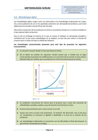 METODOLOGÍA SCRUM
Desarrollo detallado de la fase de
aprobación de un proyecto
informático mediante el uso de
metodologías ágiles
Página 21
2.2.- Metodologías Ágiles
Las metodologías ágiles surgen como una alternativa a las metodología tradicionales las cuales,
tal y como acabamos de ver en los apartados anteriores son demasiado burocráticas y por tanto
rígidas para las actuales características del mercado.
Años atrás la evolución de los productos era lenta y se producía siempre en un entorno estable en
el que apenas había variaciones.
Hoy en día sin embargo el entorno en el que se mueve el software es demasiado inestable y
cambiante por lo que estas metodologías no se adaptan, ya que hay que reducir el tiempo de
creación pero sin dejar de todo la calidad del software.
Las metodologías convencionales presentan para este tipo de proyectos los siguientes
inconvenientes:
1. Es necesario conocer desde el inicio qué desea el cliente.
2. No se deben de cambiar los requisitos iniciales puesto que a medida que se sigue
construyendo el proyecto las modificaciones y la corrección de los errores es más costosa.
Además todos los cambios que se produzcan los sufrirá económicamente el cliente.
Figura.- 14
3. Se establecen mecanismos de control para el proyecto que a veces dan sensación de
inflexibilidad a posibles cambios y que de hacerlo incrementaría el coste.
4. Excesiva documentación que a veces incluso no es útil.
5. Quizás este sería el punto más importante, “la lentitud” del desarrollo. Hoy en día para
ser competitivos es necesario la agilidad y flexibilidad a la hora de la creación de los
productos.
6. Las metodologías tradicionales se encuentran con las dificultades al final del proyecto, lo
que termina retrasando las entregas.
 