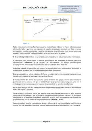 METODOLOGÍA SCRUM
Desarrollo detallado de la fase de
aprobación de un proyecto
informático mediante el uso de
metodologías ágiles
Página 22
Figura.- 15
Todos estos inconvenientes han hecho que las metodologías clásicas no hayan sido capaces de
eliminar los fallos y que haya una explosión de creación de software orientado a la Web, en la que
se requieren cambios constantes, y que los tiempos de desarrollo sean más cortos hacen que
aparezca el concepto de “metodología ágil” como una alternativa atractiva.
El desarrollo ágil está centrado en la iteración, comunicación y en reducir elementos intermedios.
El desarrollo con interacciones se realiza normalmente en porciones de tiempo pequeñas
denominadas “timeboxes” y se ocupará de desarrollarlas un equipo multidisciplinar
autoorganizado, ellos mismo decidirán como realizar las tareas de la iteración.
Además el método de desarrollo ágil fomenta la comunicación entre los miembros del equipo lo
que previene problema que en otra metodología quedan escondidos.
Esta comunicación no solo se establece de forma cerrada entre los miembros del equipo sino que
también se realiza con la figura que representa al cliente.
El representante del cliente es necesario como elemento de apoyo para los desarrolladores
puesto que será la persona a la que se podrán hacer las preguntas necesarias y que junto con el
resto de personas involucradas en el negocio comprobarán si se cumplen los objetivos.
Por lo tanto trabajar con una buena comunicación permite que se puedan tomar las decisiones de
forma más rápida y aplicarlas.
La característica realmente nueva que aportan estas metodologías es reconocer a las personas
como el principal valor para que un proyecto consiga terminarse de forma correcta. “El factor más
importante en el desarrollo de software no son las técnicas y las herramientas que emplean los
programadores, sino la calidad de los programadores.” (Robert. L. Class).
Podemos deducir que las metodologías ágiles a diferencia de las metodologías tradicionales o
clásicas son más adecuadas cuando el entorno presenta una cierta incertidumbre o es cambiante.
 