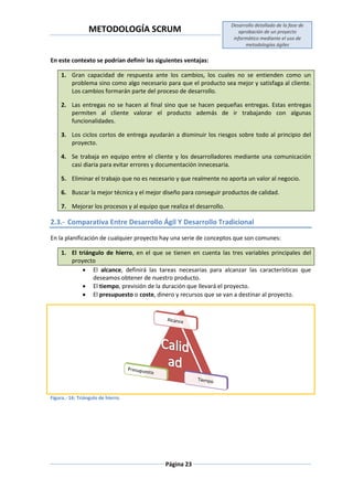 METODOLOGÍA SCRUM
Desarrollo detallado de la fase de
aprobación de un proyecto
informático mediante el uso de
metodologías ágiles
Página 23
En este contexto se podrían definir las siguientes ventajas:
1. Gran capacidad de respuesta ante los cambios, los cuales no se entienden como un
problema sino como algo necesario para que el producto sea mejor y satisfaga al cliente.
Los cambios formarán parte del proceso de desarrollo.
2. Las entregas no se hacen al final sino que se hacen pequeñas entregas. Estas entregas
permiten al cliente valorar el producto además de ir trabajando con algunas
funcionalidades.
3. Los ciclos cortos de entrega ayudarán a disminuir los riesgos sobre todo al principio del
proyecto.
4. Se trabaja en equipo entre el cliente y los desarrolladores mediante una comunicación
casi diaria para evitar errores y documentación innecesaria.
5. Eliminar el trabajo que no es necesario y que realmente no aporta un valor al negocio.
6. Buscar la mejor técnica y el mejor diseño para conseguir productos de calidad.
7. Mejorar los procesos y al equipo que realiza el desarrollo.
2.3.- Comparativa Entre Desarrollo Ágil Y Desarrollo Tradicional
En la planificación de cualquier proyecto hay una serie de conceptos que son comunes:
1. El triángulo de hierro, en el que se tienen en cuenta las tres variables principales del
proyecto
 El alcance, definirá las tareas necesarias para alcanzar las características que
deseamos obtener de nuestro producto.
 El tiempo, previsión de la duración que llevará el proyecto.
 El presupuesto o coste, dinero y recursos que se van a destinar al proyecto.
Figura.- 16: Triángulo de hierro.
 