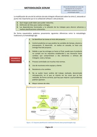 METODOLOGÍA SCRUM
Desarrollo detallado de la fase de
aprobación de un proyecto
informático mediante el uso de
metodologías ágiles
Página 24
La modificación de uno de los vértices de este triángulo influenciará sobre los otros 2, atacando al
punto más importante que es la calidad del software o del producto.
2. Qué riesgos pude haber para poder reducirlos.
3. Definición de hitos para realizar entregas.
4. Las dependencias funcionales y la cohesión de los trabajos para ahorrar esfuerzos y
realizar planificaciones coherentes.
De forma esquemática podemos presentarlas siguientes diferencias entre la metodología
tradicional y la metodología ágil.
1. Se identifican las tareas al inicio del proyecto.
2. Control predictivo en que predice las variables de tiempo, alcance y
presupuesto. El desarrollo se realiza en cascada, se hace una
entrega final del proyecto.
3. Debido a que las entregas se hacen al final, puede que el producto
no cumpla con los requisitos establecidos y sea necesario hacer
cambios que comprometan a dos elementos o vértices del
triángulo: coste y tiempo.
4. Proceso controlado con muchas más normas.
5. Uso de reuniones entre equipo y cliente.
6. Resistencia a los cambios.
7. No se suelen hacer análisis del trabajo realizado, denominado
retrospección, en el que se intenta ver las cosas que se han
realizado, de forma correcta, qué hay que mejorar y qué problemas
podrían aparecer.
8. Mayor número de roles.
Figura.- 17: Esquema planificación tradicional (Fuente www.proyectosagiles.org)
DESARROLLO
TRADICIONAL
 