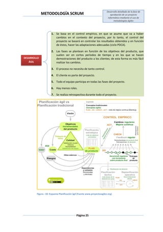 METODOLOGÍA SCRUM
Desarrollo detallado de la fase de
aprobación de un proyecto
informático mediante el uso de
metodologías ágiles
Página 25
1. Se basa en el control empírico, en que se asume que va a haber
cambios en el contexto del proyecto, por lo tanto, el control del
proyecto se basará en controlar los resultados obtenidos y en función
de éstos, hacer las adaptaciones adecuadas (ciclo PDCA).
2. Las fases se plantean en función de los objetivos del producto, que
suelen ser en cortos períodos de tiempo y en los que se hacen
demostraciones del producto a los clientes; de esta forma es más fácil
realizar los cambios.
3. El proceso no necesita de tanto control.
4. El cliente es parte del proyecto.
5. Todo el equipo participa en todas las fases del proyecto.
6. Hay menos roles.
7. Se realiza retrospectiva durante todo el proyecto.
Figura.- 18: Esquema Planificación ágil (Fuente www.proyectosagiles.org)
DESARROLLO
ÁGIL
 