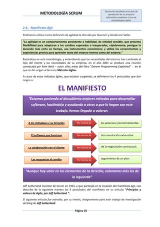 METODOLOGÍA SCRUM
Desarrollo detallado de la fase de
aprobación de un proyecto
informático mediante el uso de
metodologías ágiles
Página 26
2.4.- Manifiesto Ágil
Podríamos utilizar como definición de agilidad la ofrecida por Quomer y Henderson Selles
“La agilidad es un comportamiento persistente o habilidad, de entidad sensible, que presenta
flexibilidad para adaptarse a los cambios esperados o inesperados, rápidamente; persigue la
duración más corta en tiempo, usa instrumentos económicos; y utiliza los conocimientos y
experiencias previos para aprender tanto del entorno interno como del externo.”
Basándose en esta metodología, y entendiendo que las necesidades del entorno han cambiado el
tipo del cliente y las necesidades de su empresa, en el año 2001 se produce una reunión
convocada por Kent Beck – autor años antes del libro “Extrem Programming Explained” - en el
que se dio origen al término Métodos Ágiles.
A causa de estos métodos ágiles, que estaban surgiendo, se definieron los 4 postulados que dan
origen a:
Jeff Sutherland inventor de Scrum en 1993, y que participó en la creación del manifiesto ágil, nos
describe de la siguiente manera los 4 postulados del manifiesto en su artículo “Principios y
valores de Agile, por Jeff Sutherland “.
El siguiente artículo fue extraído, por su interés, íntegramente para este trabajo de investigación
del blog de Jeff Sutherland:
“Estamos poniendo al descubierto mejores métodos para desarrollar
software, haciéndolo y ayudando a otros a que lo hagan con este
trabajo, hemos llegado a valorar:
A los individuos y su iteración los procesos y las herramientas.Por encima de
El software que funciona Por encima de documentación exhaustiva.
La colaboración con el cliente de la negociación contractual.Por encima de
Las respuestas al cambio Por encima de
seguimiento de un plan.
“Aunque hay valor en los elementos de la derecha, valoramos más los de
la izquierda”
 