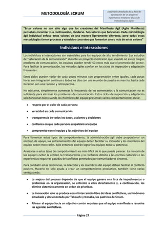 METODOLOGÍA SCRUM
Desarrollo detallado de la fase de
aprobación de un proyecto
informático mediante el uso de
metodologías ágiles
Página 27
“Estos valores no son sólo algo que los creadores del Manifiesto Ágil (Agile Manifesto)
pensaban encomiar y, a continuación, olvidarse. Son valores que funcionan. Cada metodología
ágil individual enfoca estos valores de una manera ligeramente diferente, pero todas estas
metodologías tienen procesos y ejercicios concretos que fomentan uno o más de estos valores”
Individuos e interacciones
Los individuos e interacciones son esenciales para los equipos de alto rendimiento. Los estudios
de "saturación de la comunicación" durante un proyecto mostraron que, cuando no existe ningún
problema de comunicación, los equipos pueden rendir 50 veces más que el promedio del sector.
Para facilitar la comunicación, los métodos ágiles confían en los ciclos de inspección y adaptación
frecuentes.
Estos ciclos pueden variar de cada pocos minutos con programación entre iguales, cada pocas
horas con integración continua o todos los días con una reunión de puesta en marcha, hasta cada
iteración con una revisión y retrospectiva.
No obstante, simplemente aumentar la frecuencia de los comentarios y la comunicación no es
suficiente para eliminar los problemas de comunicación. Estos ciclos de inspección y adaptación
solo funcionan bien cuando los miembros del equipo presentan varios comportamientos clave:
 respeto por el valor de cada persona
 veracidad en cada comunicación
 transparencia de todos los datos, acciones y decisiones
 confianza en que cada persona respaldará al equipo
 compromiso con el equipo y los objetivos del equipo
Para fomentar estos tipos de comportamiento, la administración ágil debe proporcionar un
entorno de apoyo, los entrenamientos del equipo deben facilitar su inclusión y los miembros del
equipo deben mostrarlos. Sólo entonces podrán lograr los equipos todo su potencial.
Acercarse a estos tipos de comportamiento es más difícil de lo que puede parecer. La mayoría de
los equipos evitan la verdad, la transparencia y la confianza debido a las normas culturales o las
experiencias negativas pasadas de conflictos generados por comunicadores sinceros.
Para combatir estas tendencias, la dirección y los miembros del equipo deben facilitar el conflicto
positivo. Hacerlo no solo ayuda a crear un comportamiento productivo, también tiene varias
ventajas más:
 La mejora del proceso depende de que el equipo genere una lista de impedimentos o
problemas en la organización, se enfrente a ellos directamente y, a continuación, los
elimine sistemáticamente en orden de prioridad.
 La innovación solo se produce con el intercambio libre de ideas conflictivas, un fenómeno
estudiado y documentado por Takeuchi y Nonaka, los padrinos de Scrum.
 Alinear al equipo hacia un objetivo común requiere que el equipo manifieste y resuelva
las agendas conflictivas.
 