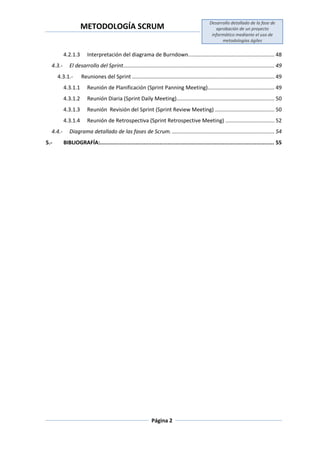 METODOLOGÍA SCRUM
Desarrollo detallado de la fase de
aprobación de un proyecto
informático mediante el uso de
metodologías ágiles
Página 2
4.2.1.3 Interpretación del diagrama de Burndown.......................................................... 48
4.3.- El desarrollo del Sprint...................................................................................................... 49
4.3.1.- Reuniones del Sprint ................................................................................................ 49
4.3.1.1 Reunión de Planificación (Sprint Panning Meeting)............................................. 49
4.3.1.2 Reunión Diaria (Sprint Daily Meeting).................................................................. 50
4.3.1.3 Reunión Revisión del Sprint (Sprint Review Meeting) ........................................ 50
4.3.1.4 Reunión de Retrospectiva (Sprint Retrospective Meeting) ................................. 52
4.4.- Diagrama detallado de las fases de Scrum. ..................................................................... 54
5.- BIBLIOGRAFÍA:............................................................................................................ 55
 