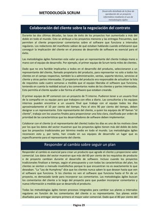 METODOLOGÍA SCRUM
Desarrollo detallado de la fase de
aprobación de un proyecto
informático mediante el uso de
metodologías ágiles
Página 29
Colaboración del cliente sobre la negociación del contrato
Durante las dos últimas décadas, las tasas de éxito de los proyectos han aumentado a más del
doble en todo el mundo. Esto se atribuye a los proyectos menores y las entregas frecuentes, que
permiten al cliente proporcionar comentarios sobre el software que funciona a intervalos
regulares. Los redactores del manifiesto sabían de qué estaban hablando cuando enfatizaron que
conseguir la implicación del cliente en el proceso de desarrollo de software es esencial para el
éxito.
Las metodologías ágiles fomentan este valor ya que un representante del cliente trabaja mano a
mano con el equipo de desarrollo. Por ejemplo, el primer equipo de Scrum tenía miles de clientes.
Dado que no era factible implicarlos a todos en el desarrollo del producto, seleccionaron a un
representante del cliente, llamado propietario del producto, para representar no solo a todos los
clientes en el campo respectivo, también la a administración, ventas, soporte técnico, servicios al
cliente y otras partes interesadas. El propietario del producto era responsable de actualizar la lista
de requisitos cada cuatro semanas a medida que el equipo liberaba el software que funciona,
teniendo en cuenta la realidad actual y los comentarios reales de los clientes y partes interesadas.
Esto permitía al cliente ayudar a dar forma al software que estaban creando.
El primer equipo de XP comenzó con un proyecto de TI interno. Pudieron tener a un usuario final
de la compañía en su equipo para que trabajara con ellos a diario. Las consultorías y los equipos
internos pueden encontrar a un usuario final que trabaje con el equipo todos los días
aproximadamente el 10 por ciento del tiempo. Para el otro 90 por ciento del tiempo, deben
designar a un representante. Este representante del cliente, a quien los equipos de XP llaman "el
cliente", trabaja con los usuarios finales para proporcionar una lista clara, clasificada por orden de
prioridad de las características que los desarrolladores de software deben implementar.
Colaborar con el cliente (o el representante del cliente) todos los días es uno de los motivos clave
por los que los datos del sector muestran que los proyectos ágiles tienen más del doble de éxito
que los proyectos tradicionales por término medio en todo el mundo. Las metodologías ágiles
reconocen esto y, por tanto, han creado en sus equipos de desarrollo un lugar que es
específicamente para el representante del cliente.
Responder al cambio sobre seguir un plan
Responder al cambio es esencial para crear un producto que agrade el cliente y proporcione valor
comercial. Los datos del sector muestran que más del 60 por ciento de los requisitos de producto
o de proyecto cambian durante el desarrollo de software. Incluso cuando los proyectos
tradicionales finalizan a tiempo, según el presupuesto y con todas las características del plan, los
clientes se sienten a menudo insatisfechos porque lo que encuentran no es exactamente lo que
deseaban. "La "Ley de Humphrey" dice que los clientes nunca saben lo que desean hasta que ven
el software que funciona. Si los clientes no ven el software que funciona hasta el fin de un
proyecto, es demasiado tarde para incorporar sus comentarios. Las metodologías ágiles buscan
los comentarios del cliente a lo largo del proyecto para que puedan incorporar comentarios y
nueva información a medida que se desarrolla el producto.
Todas las metodologías ágiles tienen procesos integrados para cambiar sus planes a intervalos
regulares en función de los comentarios del cliente o su representante. Sus planes están
diseñados para entregar siempre primero el mayor valor comercial. Dado que el 80 por ciento del
 