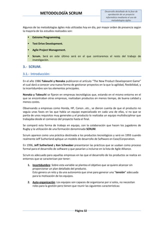 METODOLOGÍA SCRUM
Desarrollo detallado de la fase de
aprobación de un proyecto
informático mediante el uso de
metodologías ágiles
Página 32
Algunos de las metodologías ágiles más utilizadas hoy en día, por mayor orden de presencia según
la mayoría de los estudios realizados son:
 Extreme Programming.
 Test Drive Development.
 Agile Project Management.
 Scrum. Será en este último será en el que centraremos el resto del trabajo de
investigación.
3.- SCRUM.
3.1.- Introducción:
En el año 1986 Takeuchi y Nonaka publicaron el artículo “The New Product Developroent Game”
el cual dará a conocer una nueva forma de gestionar proyectos en la que la agilidad, flexibilidad, y
la incertidumbre son los elementos principales.
Nonaka y Takeuchi se fijaron en empresas tecnológicas que, estando en el mismo entorno en el
que se encontraban otras empresas, realizaban productos en menos tiempo, de buena calidad y
menos costes.
Observando a empresas como Honda, HP, Canon…etc., se dieron cuenta de que el producto no
seguía unas fases en las que había un equipo especializado en cada una de ellas, si no que se
partía de unos requisitos muy generales y el producto lo realizaba un equipo multidisciplinar que
trabajaba desde el comienzo del proyecto hasta el final.
Se comparó esta forma de trabajo en equipo, con la colaboración que hacen los jugadores de
Rugby y la utilización de una formación denominada SCRUM.
Scrum aparece como una práctica destinada a los productos tecnológicos y será en 1993 cuando
realmente Jeff Sutherland aplique un modelo de desarrollo de Software en Ease/Corporation.
En 1996, Jeff Sutherland y Ken Schwaber presentaron las prácticas que se usaban como proceso
formal para el desarrollo de software y que pasarían a incluirse en la lista de Agile Alliance.
Scrum es adecuado para aquellas empresas en las que el desarrollo de los productos se realiza en
entornos que se caracterizan por tener:
1. Incertidumbre: Sobre esta variable se plantea el objetivo que se quiere alcanzar sin
proporcionar un plan detallado del producto.
Esto genera un reto y da una autonomía que sirve para generar una “tensión” adecuada
para la motivación de los equipos.
2. Auto-organización: Los equipos son capaces de organizarse por sí solos, no necesitan
roles para la gestión pero tienen que reunir las siguientes características:
 
