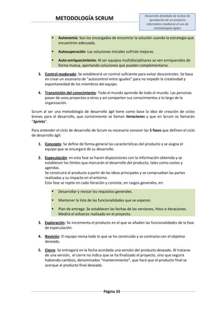 METODOLOGÍA SCRUM
Desarrollo detallado de la fase de
aprobación de un proyecto
informático mediante el uso de
metodologías ágiles
Página 33
 Autonomía: Son los encargados de encontrar la solución usando la estrategia que
encuentren adecuada.
 Autosuperación: Las soluciones iniciales sufrirán mejoras.
 Auto-enriquecimiento: Al ser equipos multidisciplinares se ven enriquecidos de
forma mutua, aportando soluciones que puedan complementarse.
3. Control moderado: Se establecerá un control suficiente para evitar descontroles. Se basa
en crear un escenario de “autocontrol entre iguales” para no impedir la creatividad y
espontaneidad de los miembros del equipo.
4. Transmisión del conocimiento: Todo el mundo aprende de todo el mundo. Las personas
pasan de unos proyectos a otros y así comparten sus conocimientos a lo largo de la
organización.
Scrum al ser una metodología de desarrollo ágil tiene como base la idea de creación de ciclos
breves para el desarrollo, que comúnmente se llaman iteraciones y que en Scrum se llamarán
“Sprints”.
Para entender el ciclo de desarrollo de Scrum es necesario conocer las 5 fases que definen el ciclo
de desarrollo ágil:
1. Concepto: Se define de forma general las características del producto y se asigna el
equipo que se encargará de su desarrollo.
2. Especulación: en esta fase se hacen disposiciones con la información obtenida y se
establecen los límites que marcarán el desarrollo del producto, tales como costes y
agendas.
Se construirá el producto a partir de las ideas principales y se comprueban las partes
realizadas y su impacto en el entorno.
Esta fase se repite en cada iteración y consiste, en rasgos generales, en:
 Desarrollar y revisar los requisitos generales.
 Mantener la lista de las funcionalidades que se esperan.
 Plan de entrega. Se establecen las fechas de las versiones, hitos e iteraciones.
Medirá el esfuerzo realizado en el proyecto.
3. Exploración: Se incrementa el producto en el que se añaden las funcionalidades de la fase
de especulación.
4. Revisión: El equipo revisa todo lo que se ha construido y se contrasta con el objetivo
deseado.
5. Cierre: Se entregará en la fecha acordada una versión del producto deseado. Al tratarse
de una versión, el cierre no indica que se ha finalizado el proyecto, sino que seguirá
habiendo cambios, denominados “mantenimiento”, que hará que el producto final se
acerque al producto final deseado.
 