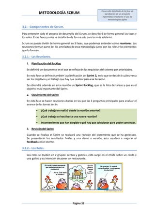 METODOLOGÍA SCRUM
Desarrollo detallado de la fase de
aprobación de un proyecto
informático mediante el uso de
metodologías ágiles
Página 35
3.2.- Componentes de Scrum.
Para entender todo el proceso de desarrollo del Scrum, se describirá de forma general las fases y
los roles. Estas fases y roles se detallarán de forma más concisa más adelante.
Scrum se puede dividir de forma general en 3 fases, que podemos entender como reuniones. Las
reuniones forman parte de los artefactos de esta metodología junto con los roles y los elementos
que lo forman.
3.2.1.- Las Reuniones.
1. Planificación del Backlog
Se definirá un documento en el que se reflejarán los requisitos del sistema por prioridades.
En esta fase se definirá también la planificación del Sprint 0, en la que se decidirá cuáles van a
ser los objetivos y el trabajo que hay que realizar para esa iteración.
Se obtendrá además en esta reunión un Sprint Backlog, que es la lista de tareas y que es el
objetivo más importante del Sprint.
2. Seguimiento del Sprint
En esta fase se hacen reuniones diarias en las que las 3 preguntas principales para evaluar el
avance de las tareas serán:
 ¿Qué trabajo se realizó desde la reunión anterior?
 ¿Qué trabajo se hará hasta una nueva reunión?
 Inconvenientes que han surgido y qué hay que solucionar para poder continuar.
3. Revisión del Sprint
Cuando se finaliza el Sprint se realizará una revisión del incremento que se ha generado.
Se presentarán los resultados finales y una demo o versión, esto ayudará a mejorar el
feedback con el cliente.
3.2.2.- Los Roles.
Los roles se dividen en 2 grupos: cerdos y gallinas, esto surge en el chiste sobre un cerdo y
una gallina y su intención de poner un restaurante.
 