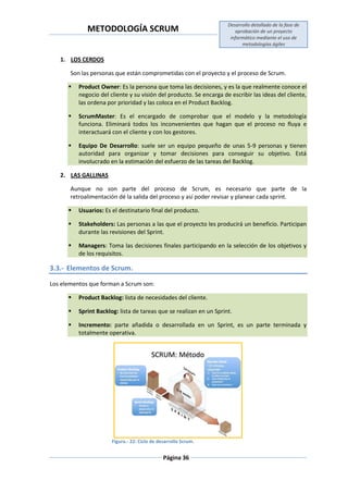 METODOLOGÍA SCRUM
Desarrollo detallado de la fase de
aprobación de un proyecto
informático mediante el uso de
metodologías ágiles
Página 36
1. LOS CERDOS
Son las personas que están comprometidas con el proyecto y el proceso de Scrum.
 Product Owner: Es la persona que toma las decisiones, y es la que realmente conoce el
negocio del cliente y su visión del producto. Se encarga de escribir las ideas del cliente,
las ordena por prioridad y las coloca en el Product Backlog.
 ScrumMaster: Es el encargado de comprobar que el modelo y la metodología
funciona. Eliminará todos los inconvenientes que hagan que el proceso no fluya e
interactuará con el cliente y con los gestores.
 Equipo De Desarrollo: suele ser un equipo pequeño de unas 5-9 personas y tienen
autoridad para organizar y tomar decisiones para conseguir su objetivo. Está
involucrado en la estimación del esfuerzo de las tareas del Backlog.
2. LAS GALLINAS
Aunque no son parte del proceso de Scrum, es necesario que parte de la
retroalimentación dé la salida del proceso y así poder revisar y planear cada sprint.
 Usuarios: Es el destinatario final del producto.
 Stakeholders: Las personas a las que el proyecto les producirá un beneficio. Participan
durante las revisiones del Sprint.
 Managers: Toma las decisiones finales participando en la selección de los objetivos y
de los requisitos.
3.3.- Elementos de Scrum.
Los elementos que forman a Scrum son:
 Product Backlog: lista de necesidades del cliente.
 Sprint Backlog: lista de tareas que se realizan en un Sprint.
 Incremento: parte añadida o desarrollada en un Sprint, es un parte terminada y
totalmente operativa.
Figura.- 22: Ciclo de desarrollo Scrum.
 