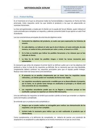 METODOLOGÍA SCRUM
Desarrollo detallado de la fase de
aprobación de un proyecto
informático mediante el uso de
metodologías ágiles
Página 37
3.3.1.- Product Backlog.
Es el inventario en el que se almacenan todas las funcionalidades o requisitos en forma de lista
priorizada. Estos requisitos serán los que tendrá el producto o los que irá adquiriendo en
sucesivas iteraciones.
La lista será gestionada y creada por el cliente con la ayuda del Scrum Master, quien indicará el
coste estimado para completar un requisito, y además contendrá todo lo que aporte un valor final
al producto.
Las tres características principales de esta lista de objetivos serán:
 Contendrá los objetivos del producto, se suele usar para expresarlos las historias de
usuario.
 En cada objetivo, se indicará el valor que le da el cliente y el coste estimado; de esta
manera, se realiza la lista, priorizando por valor y coste, se basará en el ROI.
 En la lista se tendrán que indicar las posibles iteraciones y los releases que se han
indicado al cliente.
 La lista ha de incluir los posibles riesgos e incluir las tareas necesarias para
solventarlos.
Es necesario que antes de empezar el primer Sprint se definan cuáles van a ser los objetivos del
producto y tener la lista de los requisitos ya definida. No es necesario que sea muy detallada,
simplemente deberá contener los requisitos principales para que el equipo pueda trabajar.
Realizar este orden de tareas tiene como beneficios:
 El proyecto no se paraliza simplemente por no tener claro los requisitos menos
relevantes, y el cliente podrá ver resultados de forma más rápida.
 Los requisitos secundarios aparecerán a medida que se va desarrollando el proyecto,
por lo tanto, no se pierde tanto tiempo en analizarlos al principio y el cliente será
más consciente de sus necesidades.
 Los requisitos secundarios puede que no se lleguen a necesitar porque se han
sustituido o porque no reportan un retorno ROI interesante.
Una vez definidos los requisitos se tendrá que acordar cuándo se tiene que entender un objetivo
como terminado o completado.
Se entiende que un producto está completado si:
 Asegura que se puede realizar un entregable para realizar una demostración de los
requisitos y ver qué se han cumplido.
 Incluirá todo lo necesario para indicar que se está realizando el producto que el
cliente desea.
Como complemento a la definición de completado, se debería de asociar una condición de
aceptación o no aceptación a cada objetivo en el mismo momento en el que se crea la lista.
 
