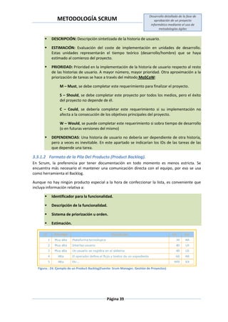 METODOLOGÍA SCRUM
Desarrollo detallado de la fase de
aprobación de un proyecto
informático mediante el uso de
metodologías ágiles
Página 39
 DESCRIPCIÓN: Descripción sintetizada de la historia de usuario.
 ESTIMACIÓN: Evaluación del coste de implementación en unidades de desarrollo.
Estas unidades representarán el tiempo teórico (desarrollo/hombre) que se haya
estimado al comienzo del proyecto.
 PRIORIDAD: Prioridad en la implementación de la historia de usuario respecto al resto
de las historias de usuario. A mayor número, mayor prioridad. Otra aproximación a la
priorización de tareas se hace a través del método MoSCoW:
M – Must, se debe completar este requerimiento para finalizar el proyecto.
S – Should, se debe completar este proyecto por todos los medios, pero el éxito
del proyecto no depende de él.
C – Could, se debería completar este requerimiento si su implementación no
afecta a la consecución de los objetivos principales del proyecto.
W – Would, se puede completar este requerimiento si sobra tiempo de desarrollo
(o en futuras versiones del mismo)
 DEPENDENCIAS: Una historia de usuario no debería ser dependiente de otra historia,
pero a veces es inevitable. En este apartado se indicarían los IDs de las tareas de las
que depende una tarea.
3.3.1.2 Formato de la Pila Del Producto (Product Backlog).
En Scrum, la preferencia por tener documentación en todo momento es menos estricta. Se
encuentra más necesario el mantener una comunicación directa con el equipo, por eso se usa
como herramienta el Backlog.
Aunque no hay ningún producto especial a la hora de confeccionar la lista, es conveniente que
incluya información relativa a:
 Identificador para la funcionalidad.
 Descripción de la funcionalidad.
 Sistema de priorización u orden.
 Estimación.
Figura.- 24: Ejemplo de un Product Backlog(Fuente: Srum Manager. Gestión de Proyectos)
 