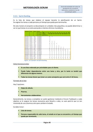 METODOLOGÍA SCRUM
Desarrollo detallado de la fase de
aprobación de un proyecto
informático mediante el uso de
metodologías ágiles
Página 40
3.3.2.- Sprint Backlog.
Es la lista de tareas que elabora el equipo durante la planificación de un Sprint.
Se asignan las tareas a cada persona y el tiempo que queda para terminarlas.
De esta manera el proyecto se descompone en unidades más pequeñas y se puede determinar o
ver en qué tareas no se está avanzando e intentar eliminar el problema.
Figura.- 25: Ejemplo de Sprint Backlog.
Cómo funciona la lista:
 Es una lista ordenada por prioridades para el cliente.
 Puede haber dependencias entre una tarea y otra, por lo tanto se tendrá que
diferenciar de alguna manera.
 Todas las tareas tienen que tener un coste semejante que será entre 4-16 horas.
Formato de la lista:
Hay 3 opciones:
 Hojas de cálculo.
 Pizarras.
 Herramientas colaborativas.
Generalmente, las tareas a completar se suelen gestionar mediante el Scrum Taskboard, a cada
objetivo se le asignan las tareas necesarias para llevarlo a cabo, se usan post-its que se van
moviendo de una columna a otra para cambiar el estado.
Se debe incluir:
 Lista de tareas.
 Persona responsable de cada tarea, el estado en el que se encuentra y el tiempo que
queda por terminarla.
 