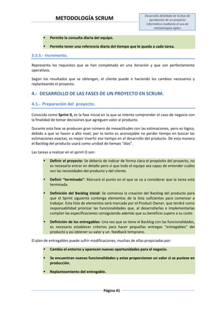 METODOLOGÍA SCRUM
Desarrollo detallado de la fase de
aprobación de un proyecto
informático mediante el uso de
metodologías ágiles
Página 41
 Permite la consulta diaria del equipo.
 Permite tener una referencia diaria del tiempo que le queda a cada tarea.
3.3.3.- Incremento.
Representa los requisitos que se han completado en una iteración y que son perfectamente
operativos.
Según los resultados que se obtengan, el cliente puede ir haciendo los cambios necesarios y
replanteando el proyecto.
4.- DESARROLLO DE LAS FASES DE UN PROYECTO EN SCRUM.
4.1.- Preparación del proyecto.
Conocida como Sprint 0, es la fase inicial en la que se intenta comprender el caso de negocio con
la finalidad de tomar decisiones que agreguen valor al producto.
Durante esta fase se producen gran número de inexactitudes con las estimaciones, pero es lógico,
debido a que se hacen a alto nivel, por lo tanto es aconsejable no perder tiempo en buscar las
estimaciones exactas, es mejor invertir ese tiempo en el desarrollo del producto. De esta manera
el Backlog del producto usará como unidad de tiempo “días”.
Las tareas a realizar en el sprint O son:
 Definir el proyecto: Se debería de indicar de forma clara el propósito del proyecto, no
es necesario entrar en detalle pero sí que todo el equipo sea capaz de entender cuáles
son las necesidades del producto y del cliente.
 Definir “terminado”: Marcará el punto en el que se va a considerar que la tarea está
terminada.
 Definición del Backlog inicial: Se comienza la creación del Backlog del producto para
que el Sprint siguiente contenga elementos de la lista suficientes para comenzar a
trabajar. Esta lista de elementos será marcada por el Product Owner, que tendrá como
responsabilidad priorizar las funcionalidades que, al desarrollarlas e implementarlas
cumplan las especificaciones consiguiendo además que su beneficio supere a su coste.
 Definición de los entregables: Una vez que se tiene el Backlog con las funcionalidades,
es necesario establecer criterios para hacer pequeñas entregas “entregables” del
producto y así obtener su valor y un feedback temprano.
El plan de entregables puede sufrir modificaciones, muchas de ellas propiciadas por:
 Cambia el entorno y aparecen nuevas oportunidades para el negocio.
 Se encuentran nuevas funcionalidades y estas proporcionan un valor si se pusiese en
producción.
 Replanteamiento del entregable.
 