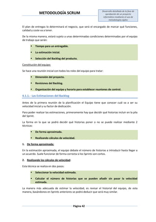 METODOLOGÍA SCRUM
Desarrollo detallado de la fase de
aprobación de un proyecto
informático mediante el uso de
metodologías ágiles
Página 42
El plan de entregas lo determinará el negocio, que será el encargado de marcar qué funciones,
calidad y coste va a tener.
De la misma manera, estará sujeto a unas determinadas condiciones determinadas por el equipo
de trabajo que serán:
 Tiempo para un entregable.
 La estimación inicial.
 Selección del Backlog del producto.
Constitución del equipo:
Se hace una reunión inicial con todos los roles del equipo para tratar:
 Dimensión del proyecto.
 Revisiones del Backlog.
 Organización del equipo y horario para establecer reuniones de control.
4.1.1.- Las Estimaciones del Backlog
Antes de la primera reunión de la planificación el Equipo tiene que conocer cuál va a ser su
velocidad inicial y su factor de dedicación.
Para poder realizar las estimaciones, primeramente hay que decidir qué historias incluir en la pila
del Sprint.
La forma en la que se podrá decidir qué historias poner o no se puede realizar mediante 2
técnicas:
 De forma aproximada.
 Realizando cálculos de velocidad.
1. De forma aproximada:
En la estimación aproximada, el equipo debate el número de historias a introducir hasta llegar a
un acuerdo. Suele funcionar de forma correcta si los Sprints son cortos.
2. Realizando los cálculos de velocidad:
Esta técnica se realiza en dos pasos:
 Seleccionar la velocidad estimada.
 Calcular el número de historias que se pueden añadir sin pasar la velocidad
estimada.
La manera más adecuada de estimar la velocidad, es revisar el historial del equipo, de esta
manera, basándonos en Sprints anteriores se podrá deducir que será muy similar.
 