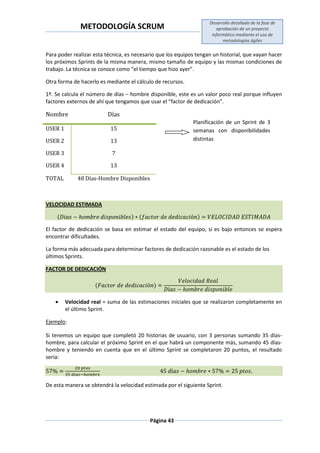 METODOLOGÍA SCRUM
Desarrollo detallado de la fase de
aprobación de un proyecto
informático mediante el uso de
metodologías ágiles
Página 43
Para poder realizar esta técnica, es necesario que los equipos tengan un historial, que vayan hacer
los próximos Sprints de la misma manera, mismo tamaño de equipo y las mismas condiciones de
trabajo. La técnica se conoce como “el tiempo que hizo ayer”.
Otra forma de hacerlo es mediante el cálculo de recursos.
1º. Se calcula el número de días – hombre disponible, este es un valor poco real porque influyen
factores externos de ahí que tengamos que usar el “factor de dedicación”.
Nombre Días
USER 1 15
USER 2 13
USER 3 7
USER 4 13
TOTAL 48 Días-Hombre Disponibles
VELOCIDAD ESTIMADA
( ) ( )
El factor de dedicación se basa en estimar el estado del equipo, si es bajo entonces se espera
encontrar dificultades.
La forma más adecuada para determinar factores de dedicación razonable es el estado de los
últimos Sprints.
FACTOR DE DEDICACIÓN
( )
 Velocidad real = suma de las estimaciones iniciales que se realizaron completamente en
el último Sprint.
Ejemplo:
Si tenemos un equipo que completó 20 historias de usuario, con 3 personas sumando 35 días-
hombre, para calcular el próximo Sprint en el que habrá un componente más, sumando 45 días-
hombre y teniendo en cuenta que en el último Sprint se completaron 20 puntos, el resultado
sería:
De esta manera se obtendrá la velocidad estimada por el siguiente Sprint.
Planificación de un Sprint de 3
semanas con disponibilidades
distintas
 