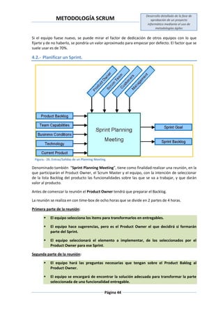 METODOLOGÍA SCRUM
Desarrollo detallado de la fase de
aprobación de un proyecto
informático mediante el uso de
metodologías ágiles
Página 44
Si el equipo fuese nuevo, se puede mirar el factor de dedicación de otros equipos con lo que
fijarte y de no haberlo, se pondría un valor aproximado para empezar por defecto. El factor que se
suele usar es de 70%.
4.2.- Planificar un Sprint.
Figura.- 26: Entras/Salidas de un Planning Meeting.
Denominado también “Sprint Planning Meeting”, tiene como finalidad realizar una reunión, en la
que participarán el Product Owner, el Scrum Master y el equipo, con la intención de seleccionar
de la lista Backlog del producto las funcionalidades sobre las que se va a trabajar, y que darán
valor al producto.
Antes de comenzar la reunión el Product Owner tendrá que preparar el Backlog.
La reunión se realiza en con time-box de ocho horas que se divide en 2 partes de 4 horas.
Primera parte de la reunión:
 El equipo selecciona los items para transformarlos en entregables.
 El equipo hace sugerencias, pero es el Product Owner el que decidirá si formarán
parte del Sprint.
 El equipo seleccionará el elemento a implementar, de los seleccionados por el
Product Owner para ese Sprint.
Segunda parte de la reunión:
 El equipo hará las preguntas necesarias que tengan sobre el Product Baklog al
Product Owner.
 El equipo se encargará de encontrar la solución adecuada para transformar la parte
seleccionada de una funcionalidad entregable.
 