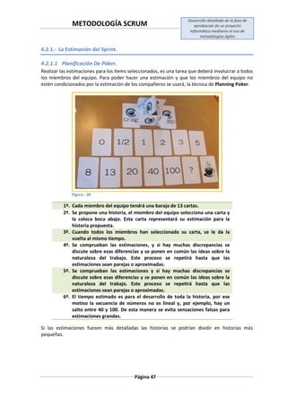 METODOLOGÍA SCRUM
Desarrollo detallado de la fase de
aprobación de un proyecto
informático mediante el uso de
metodologías ágiles
Página 47
4.2.1.- La Estimación del Sprint.
4.2.1.1 Planificación De Póker.
Realizar las estimaciones para los ítems seleccionados, es una tarea que deberá involucrar a todos
los miembros del equipo. Para poder hacer una estimación y que los miembros del equipo no
estén condicionados por la estimación de los compañeros se usará, la técnica de Planning Poker.
Figura.- 30
1º. Cada miembro del equipo tendrá una baraja de 13 cartas.
2º. Se propone una historia, el miembro del equipo selecciona una carta y
la coloca boca abajo. Esta carta representará su estimación para la
historia propuesta.
3º. Cuando todos los miembros han seleccionado su carta, se le da la
vuelta al mismo tiempo.
4º. Se comprueban las estimaciones, y si hay muchas discrepancias se
discute sobre esas diferencias y se ponen en común las ideas sobre la
naturaleza del trabajo. Este proceso se repetirá hasta que las
estimaciones sean parejas o aproximadas.
5º. Se comprueban las estimaciones y si hay muchas discrepancias se
discute sobre esas diferencias y se ponen en común las ideas sobre la
naturaleza del trabajo. Este proceso se repetirá hasta que las
estimaciones sean parejas o aproximadas.
6º. El tiempo estimado es para el desarrollo de toda la historia, por ese
motivo la secuencia de números no es lineal y, por ejemplo, hay un
salto entre 40 y 100. De esta manera se evita sensaciones falsas para
estimaciones grandes.
Si las estimaciones fuesen más detalladas las historias se podrían dividir en historias más
pequeñas.
 