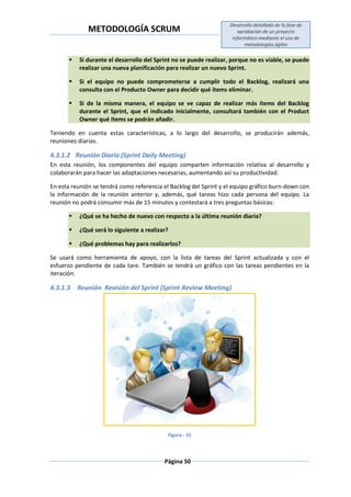 METODOLOGÍA SCRUM
Desarrollo detallado de la fase de
aprobación de un proyecto
informático mediante el uso de
metodologías ágiles
Página 50
 Si durante el desarrollo del Sprint no se puede realizar, porque no es viable, se puede
realizar una nueva planificación para realizar un nuevo Sprint.
 Si el equipo no puede comprometerse a cumplir todo el Backlog, realizará una
consulta con el Producto Owner para decidir qué ítems eliminar.
 Si de la misma manera, el equipo se ve capaz de realizar más ítems del Backlog
durante el Sprint, que el indicado inicialmente, consultará también con el Product
Owner qué ítems se podrán añadir.
Teniendo en cuenta estas características, a lo largo del desarrollo, se producirán además,
reuniones diarias.
4.3.1.2 Reunión Diaria (Sprint Daily Meeting)
En esta reunión, los componentes del equipo comparten información relativa al desarrollo y
colaborarán para hacer las adaptaciones necesarias, aumentando así su productividad.
En esta reunión se tendrá como referencia el Backlog del Sprint y el equipo gráfico burn-down con
la información de la reunión anterior y, además, qué tareas hizo cada persona del equipo. La
reunión no podrá consumir más de 15 minutos y contestará a tres preguntas básicas:
 ¿Qué se ha hecho de nuevo con respecto a la última reunión diaria?
 ¿Qué será lo siguiente a realizar?
 ¿Qué problemas hay para realizarlos?
Se usará como herramienta de apoyo, con la lista de tareas del Sprint actualizada y con el
esfuerzo pendiente de cada tare. También se tendrá un gráfico con las tareas pendientes en la
iteración.
4.3.1.3 Reunión Revisión del Sprint (Sprint Review Meeting)
Figura.- 31
 