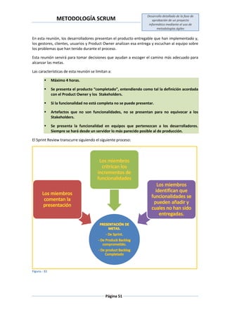 METODOLOGÍA SCRUM
Desarrollo detallado de la fase de
aprobación de un proyecto
informático mediante el uso de
metodologías ágiles
Página 51
En esta reunión, los desarrolladores presentan el producto entregable que han implementado y,
los gestores, clientes, usuarios y Product Owner analizan esa entrega y escuchan al equipo sobre
los problemas que han tenido durante el proceso.
Esta reunión servirá para tomar decisiones que ayudan a escoger el camino más adecuado para
alcanzar las metas.
Las características de esta reunión se limitan a:
 Máximo 4 horas.
 Se presenta el producto “completado”, entendiendo como tal la definición acordada
con el Product Owner y los Stakeholders.
 Si la funcionalidad no está completa no se puede presentar.
 Artefactos que no son funcionalidades, no se presentan para no equivocar a los
Stakeholders.
 Se presenta la funcionalidad en equipos que pertenezcan a los desarrolladores.
Siempre se hará desde un servidor lo más parecido posible al de producción.
El Sprint Review transcurre siguiendo el siguiente proceso:
Figura.- 32
 