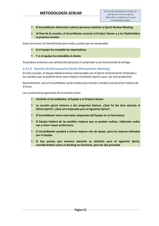 METODOLOGÍA SCRUM
Desarrollo detallado de la fase de
aprobación de un proyecto
informático mediante el uso de
metodologías ágiles
Página 52
 El ScrumMaster determina cuántas personas asistirán al Sprint Review Meeting.
 Al final de la reunión, el ScrumMaster anuncia al Product Owner y a los Stakeholders
la próxima reunión.
Estas reuniones son beneficiosas para todos, puesto que se comprueba:
 Si el equipo ha cumplido las expectativas.
 Y si el equipo ha entendido al cliente.
Se produce entonces una satisfacción personal al comprobar y ver funcionando la entrega.
4.3.1.4 Reunión de Retrospectiva (Sprint Retrospective Meeting)
En esta reunión, el equipo debatirá temas relacionados con el Sprint recientemente finalizado y
los cambios que se podrían hacer para mejorar el próximo Sprint y que sea más productivo.
Generalmente, será el ScrumMaster quién realiza esta reunión y tendrá una duración máxima de
3 horas.
Las características generales de la reunión serán:
 Asistirán el ScrumMaster, el Equipo y el Product Owner.
 La reunión girará entorno a dos preguntas básicas: ¿Qué ha ido bien durante el
último Sprint?, ¿Qué será mejorado para el siguiente Sprint?.
 El ScrumMaster toma nota delas respuestas del Equipo en un formulario.
 El Equipo hablará de las posibles mejoras que se puedan realizar, indicando cuáles
van a tener mayor preferencia.
 El ScrumMaster ayudará a entrar mejores vías de apoyo, para las mejoras indicadas
por el Equipo.
 Si hay puntos que merezca atención se añadirán para el siguiente Sprint,
considerándolo como un Backlog no funcional, pero de alta prioridad
 