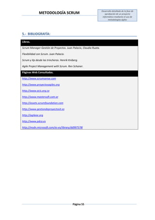 METODOLOGÍA SCRUM
Desarrollo detallado de la fase de
aprobación de un proyecto
informático mediante el uso de
metodologías ágiles
Página 55
5.- BIBLIOGRAFÍA:
Libros.
Scrum Manager Gestión de Proyectos. Juan Palacio, Claudia Ruata.
Flexibilidad con Scrum. Juan Palacio.
Scrum y Xp desde las trincheras. Henrik Kniberg.
Agile Project Management with Scrum. Ren Schaner.
Páginas Web Consultadas.
http://www.scrumsense.com
http://www.proyectosagiles.org
http://www.acis.org.co
http://www.mastersoft.com.ar
http://assets.scrumfoundation.com
http://www.gestiondeproyectosit.es
http://agileee.org
http://www.pdca.es
http://msdn.microsoft.com/es-es/library/dd997578l
 