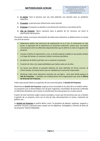 METODOLOGÍA SCRUM
Desarrollo detallado de la fase de
aprobación de un proyecto
informático mediante el uso de
metodologías ágiles
Página 5
1. El cliente: Será la persona que nos está pidiendo una solución para un problema
específico.
2. El usuario: La persona que utilizará esta nueva solución.
3. El tiempo: El proyecto se atendrá a unas fechas de comienzo y unas fechas de fin.
4. Jefe de Proyecto: Figura necesaria para la gestión de los recursos, así como la
planificación del proyecto.
Para poder realizar una buena interrelación de todos estos elementos se debería tener en cuenta
una serie de puntos:
 Deberíamos definir qué estructura de organización se va a usar. Es importante en este
punto, la aplicación de la experiencia en proyectos anteriores, puesto que, una buena
comunicación entre los diferentes departamentos que la definen es vital en la gestión del
proyecto.
 Cuando se defina la organización a usar, se tendrá especial cuidado en que pueda cambiar
a lo largo del tiempo, es necesario realizar revisiones periódicas.
 Se deberían de definir qué fases van a componer el proyecto.
 Creación de roles y las responsabilidades que implica cada uno de ellos.
 Las tareas que definen el proyecto deberían de estar definidas de forma correcta. Al
mismo tiempo, las tareas tienen que ser validadas por el personal responsable.
 Gestionar todos estos elementos necesitan de una figura - sería aquí donde aparece el
Jefe de Proyectos - y también una entidad dentro de la organización que sería la Oficina
de Dirección de Proyectos.
Todos estos puntos llevan a la aparición de una nueva disciplina, la Gestión de Proyectos.
Realmente la Gestión de Proyectos surgió ya como necesidad en los años 50 en el ámbito militar.
Los proyectos que se desarrollaban eran de gran magnitud y necesitaban de personal cualificado
en diferentes disciplinas, por lo tanto, la coordinación de estos grupos era un paso natural.
A partir de este momento surgen nuevos conceptos a la par que herramientas que van a facilitar
la gestión de un proyecto, como son el ciclo de vida, descomposición en tareas, realización de
gráficos, etc…
La Gestión de Proyectos se podría definir como “la disciplina de planear, organizar, asegurar y
coordinar recursos y personas para cumplir con los Objetivos, Entregables y Criterios de Éxito de
los proyectos” (fuente Wikipedia).
 