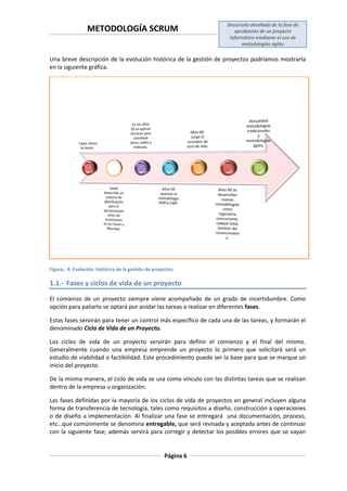 METODOLOGÍA SCRUM
Desarrollo detallado de la fase de
aprobación de un proyecto
informático mediante el uso de
metodologías ágiles
Página 6
Una breve descripción de la evolución histórica de la gestión de proyectos podríamos mostrarla
en la siguiente gráfica.
Figura.- 4: Evolución histórica de la gestión de proyectos.
1.1.- Fases y ciclos de vida de un proyecto
El comienzo de un proyecto siempre viene acompañado de un grado de incertidumbre. Como
opción para paliarlo se optará por anidar las tareas a realizar en diferentes fases.
Estas fases servirán para tener un control más específico de cada una de las tareas, y formarán el
denominado Ciclo de Vida de un Proyecto.
Los ciclos de vida de un proyecto servirán para definir el comienzo y el final del mismo.
Generalmente cuando una empresa emprende un proyecto lo primero que solicitará será un
estudio de viabilidad o factibilidad. Este procedimiento puede ser la base para que se marque un
inicio del proyecto.
De la misma manera, el ciclo de vida se usa como vínculo con las distintas tareas que se realizan
dentro de la empresa u organización.
Las fases definidas por la mayoría de los ciclos de vida de proyectos en general incluyen alguna
forma de transferencia de tecnología, tales como requisitos a diseño, construcción a operaciones
o de diseño a implementación. Al finalizar una fase se entregará una documentación, proceso,
etc…que comúnmente se denomina entregable, que será revisada y aceptada antes de continuar
con la siguiente fase; además servirá para corregir y detectar los posibles errores que se vayan
 