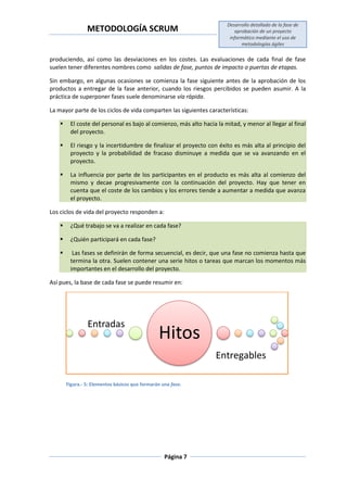 METODOLOGÍA SCRUM
Desarrollo detallado de la fase de
aprobación de un proyecto
informático mediante el uso de
metodologías ágiles
Página 7
produciendo, así como las desviaciones en los costes. Las evaluaciones de cada final de fase
suelen tener diferentes nombres como salidas de fase, puntos de impacto o puertas de etapas.
Sin embargo, en algunas ocasiones se comienza la fase siguiente antes de la aprobación de los
productos a entregar de la fase anterior, cuando los riesgos percibidos se pueden asumir. A la
práctica de superponer fases suele denominarse vía rápida.
La mayor parte de los ciclos de vida comparten las siguientes características:
 El coste del personal es bajo al comienzo, más alto hacia la mitad, y menor al llegar al final
del proyecto.
 El riesgo y la incertidumbre de finalizar el proyecto con éxito es más alta al principio del
proyecto y la probabilidad de fracaso disminuye a medida que se va avanzando en el
proyecto.
 La influencia por parte de los participantes en el producto es más alta al comienzo del
mismo y decae progresivamente con la continuación del proyecto. Hay que tener en
cuenta que el coste de los cambios y los errores tiende a aumentar a medida que avanza
el proyecto.
Los ciclos de vida del proyecto responden a:
 ¿Qué trabajo se va a realizar en cada fase?
 ¿Quién participará en cada fase?
 Las fases se definirán de forma secuencial, es decir, que una fase no comienza hasta que
termina la otra. Suelen contener una serie hitos o tareas que marcan los momentos más
importantes en el desarrollo del proyecto.
Así pues, la base de cada fase se puede resumir en:
Figura.- 5: Elementos básicos que formarán una fase.
Hitos
Entradas
Entregables
 